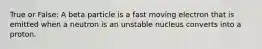 True or False: A beta particle is a fast moving electron that is emitted when a neutron is an unstable nucleus converts into a proton.