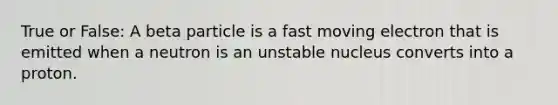 True or False: A beta particle is a fast moving electron that is emitted when a neutron is an unstable nucleus converts into a proton.