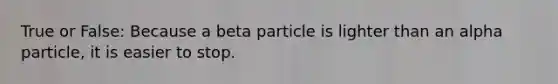 True or False: Because a beta particle is lighter than an alpha particle, it is easier to stop.