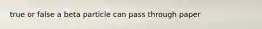 true or false a beta particle can pass through paper