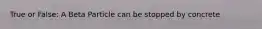 True or False: A Beta Particle can be stopped by concrete
