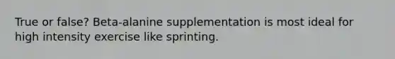 True or false? Beta-alanine supplementation is most ideal for high intensity exercise like sprinting.