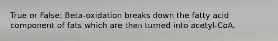 True or False: Beta-oxidation breaks down the fatty acid component of fats which are then turned into acetyl-CoA.
