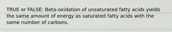 TRUE or FALSE: Beta-oxidation of unsaturated fatty acids yields the same amount of energy as saturated fatty acids with the same number of carbons.