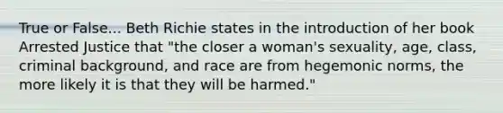 True or False... Beth Richie states in the introduction of her book Arrested Justice that "the closer a woman's sexuality, age, class, criminal background, and race are from hegemonic norms, the more likely it is that they will be harmed."