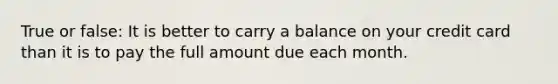 True or false: It is better to carry a balance on your credit card than it is to pay the full amount due each month.