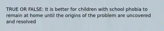 TRUE OR FALSE: It is better for children with school phobia to remain at home until the origins of the problem are uncovered and resolved