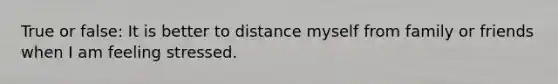 True or false: It is better to distance myself from family or friends when I am feeling stressed.