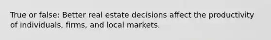 True or false: Better real estate decisions affect the productivity of individuals, firms, and local markets.