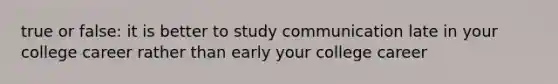 true or false: it is better to study communication late in your college career rather than early your college career