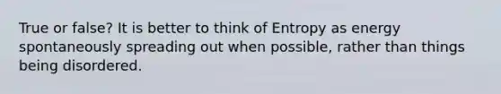 True or false? It is better to think of Entropy as energy spontaneously spreading out when possible, rather than things being disordered.