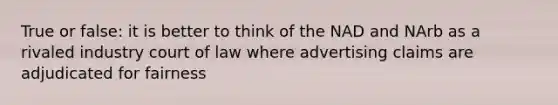 True or false: it is better to think of the NAD and NArb as a rivaled industry court of law where advertising claims are adjudicated for fairness