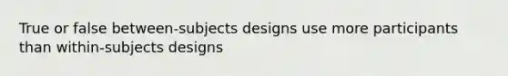 True or false between-subjects designs use more participants than within-subjects designs