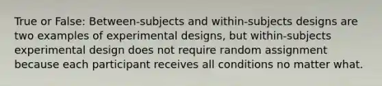 True or False: Between-subjects and within-subjects designs are two examples of experimental designs, but within-subjects experimental design does not require random assignment because each participant receives all conditions no matter what.