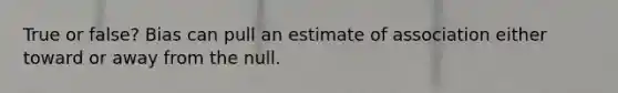 True or false? Bias can pull an estimate of association either toward or away from the null.