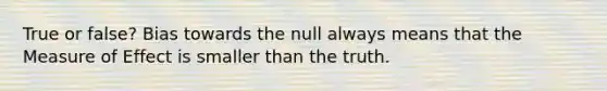 True or false? Bias towards the null always means that the Measure of Effect is smaller than the truth.