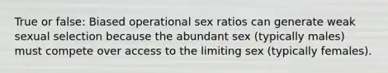 True or false: Biased operational sex ratios can generate weak sexual selection because the abundant sex (typically males) must compete over access to the limiting sex (typically females).