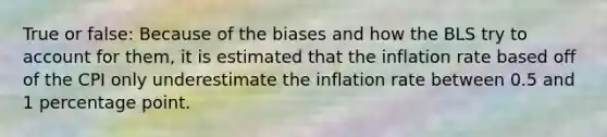 True or false: Because of the biases and how the BLS try to account for them, it is estimated that the inflation rate based off of the CPI only underestimate the inflation rate between 0.5 and 1 percentage point.