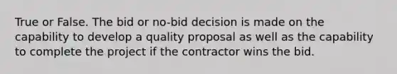 True or False. The bid or no-bid decision is made on the capability to develop a quality proposal as well as the capability to complete the project if the contractor wins the bid.