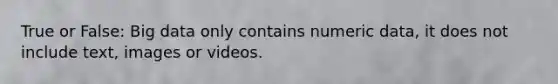 True or False: Big data only contains numeric data, it does not include text, images or videos.