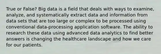 True or False? Big data is a field that deals with ways to examine, analyze, and systematically extract data and information from data sets that are too large or complex to be processed using conventional data-processing application software. The ability to research these data using advanced data analytics to find better answers is changing the healthcare landscape and how we care for our patients.