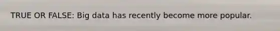 TRUE OR FALSE: Big data has recently become more popular.