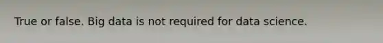 True or false. Big data is not required for data science.