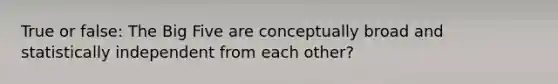 True or false: The Big Five are conceptually broad and statistically independent from each other?