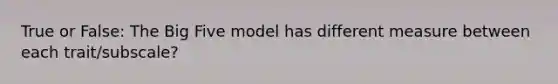 True or False: The Big Five model has different measure between each trait/subscale?