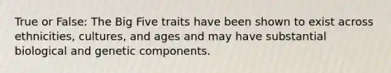 True or False: The Big Five traits have been shown to exist across ethnicities, cultures, and ages and may have substantial biological and genetic components.