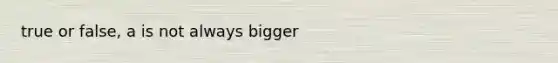 true or false, a is not always bigger