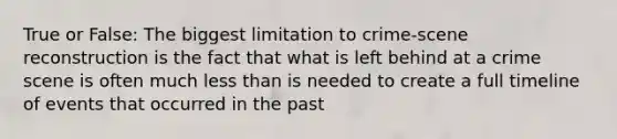 True or False: The biggest limitation to crime-scene reconstruction is the fact that what is left behind at a crime scene is often much less than is needed to create a full timeline of events that occurred in the past