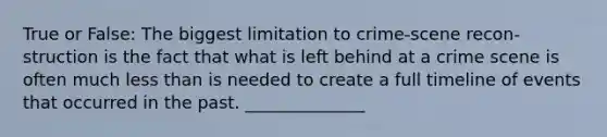 True or False: The biggest limitation to crime-scene recon-struction is the fact that what is left behind at a crime scene is often much less than is needed to create a full timeline of events that occurred in the past. ______________