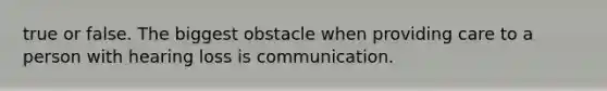 true or false. The biggest obstacle when providing care to a person with hearing loss is communication.