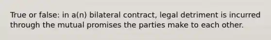 True or false: in a(n) bilateral contract, legal detriment is incurred through the mutual promises the parties make to each other.