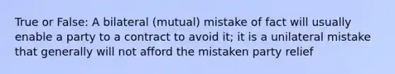 True or False: A bilateral (mutual) mistake of fact will usually enable a party to a contract to avoid it; it is a unilateral mistake that generally will not afford the mistaken party relief