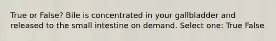 True or False? Bile is concentrated in your gallbladder and released to the small intestine on demand. Select one: True False