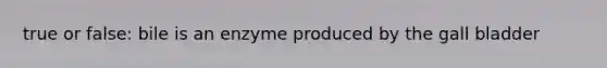 true or false: bile is an enzyme produced by the gall bladder