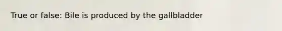 True or false: Bile is produced by the gallbladder