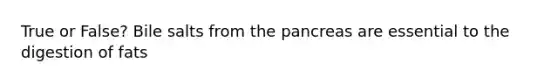 True or False? Bile salts from the pancreas are essential to the digestion of fats