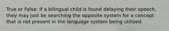 True or False: If a bilingual child is found delaying their speech, they may just be searching the opposite system for a concept that is not present in the language system being utilized.