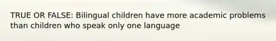 TRUE OR FALSE: Bilingual children have more academic problems than children who speak only one language