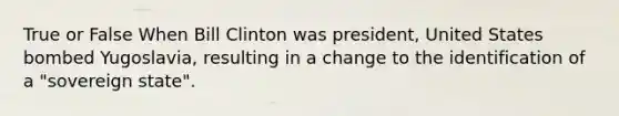 True or False When Bill Clinton was president, United States bombed Yugoslavia, resulting in a change to the identification of a "sovereign state".