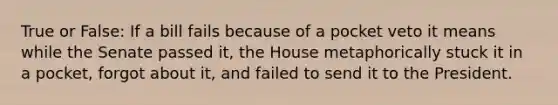 True or False: If a bill fails because of a pocket veto it means while the Senate passed it, the House metaphorically stuck it in a pocket, forgot about it, and failed to send it to the President.