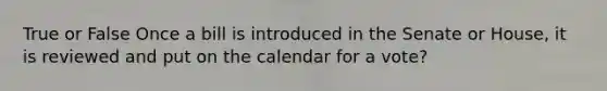 True or False Once a bill is introduced in the Senate or House, it is reviewed and put on the calendar for a vote?