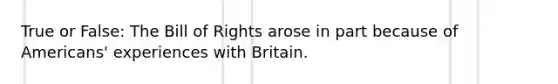 True or False: The Bill of Rights arose in part because of Americans' experiences with Britain.