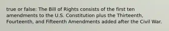 true or false: The Bill of Rights consists of the first ten amendments to the U.S. Constitution plus the Thirteenth, Fourteenth, and Fifteenth Amendments added after the Civil War.