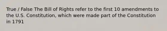 True / False The Bill of Rights refer to the first 10 amendments to the U.S. Constitution, which were made part of the Constitution in 1791