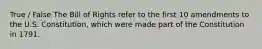 True / False The Bill of Rights refer to the first 10 amendments to the U.S. Constitution, which were made part of the Constitution in 1791.