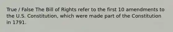 True / False The Bill of Rights refer to the first 10 amendments to the U.S. Constitution, which were made part of the Constitution in 1791.